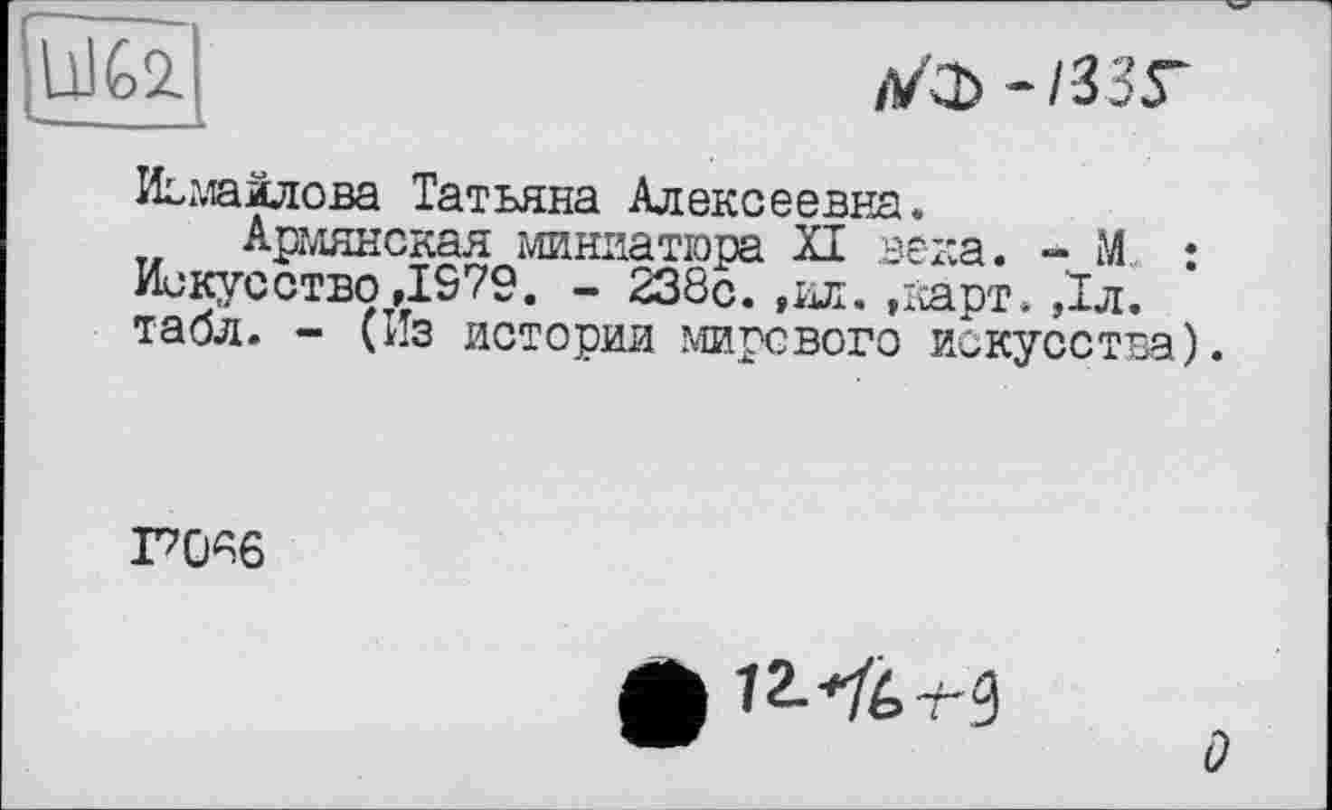 ﻿ÜJ&2.
ЛКЪ~133Г
Исмайлова Татьяна Алексеевна.
Армянская миниатюра XI века. - М : Искусство ,1979. - 238с. ,ил. »карт. ,1л. табл. - (Из истории мирового искусства).
ГЮА6
ф їМбт-0
о